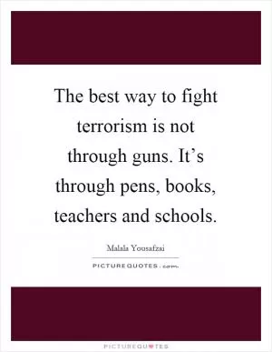 The best way to fight terrorism is not through guns. It’s through pens, books, teachers and schools Picture Quote #1
