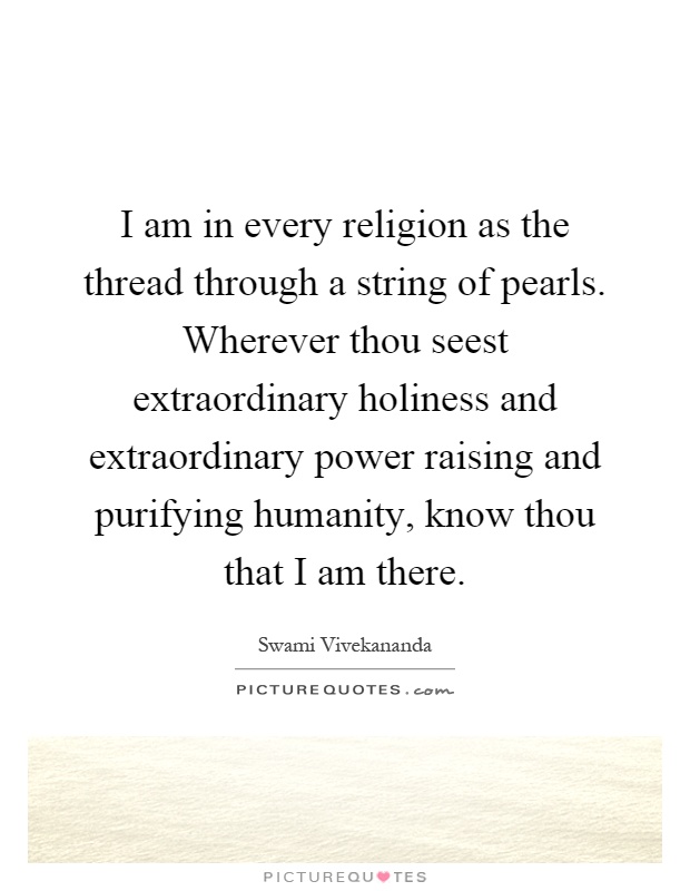 I am in every religion as the thread through a string of pearls. Wherever thou seest extraordinary holiness and extraordinary power raising and purifying humanity, know thou that I am there Picture Quote #1