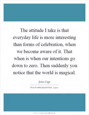 The attitude I take is that everyday life is more interesting than forms of celebration, when we become aware of it. That when is when our intentions go down to zero. Then suddenly you notice that the world is magical Picture Quote #1