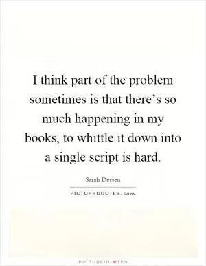 I think part of the problem sometimes is that there’s so much happening in my books, to whittle it down into a single script is hard Picture Quote #1