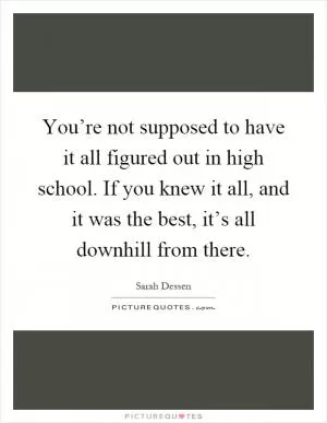 You’re not supposed to have it all figured out in high school. If you knew it all, and it was the best, it’s all downhill from there Picture Quote #1