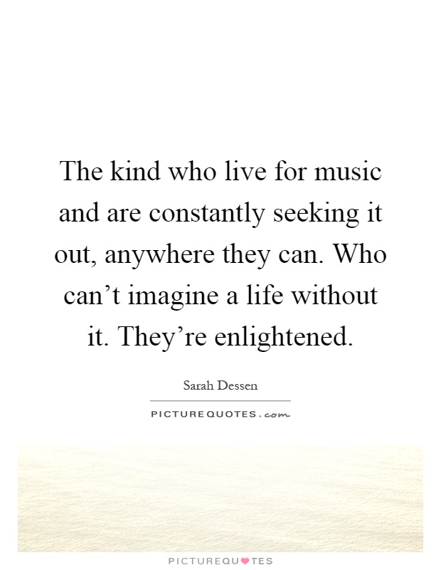The kind who live for music and are constantly seeking it out, anywhere they can. Who can't imagine a life without it. They're enlightened Picture Quote #1