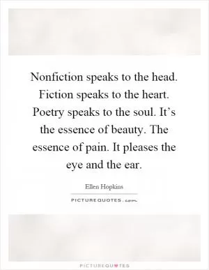 Nonfiction speaks to the head. Fiction speaks to the heart. Poetry speaks to the soul. It’s the essence of beauty. The essence of pain. It pleases the eye and the ear Picture Quote #1