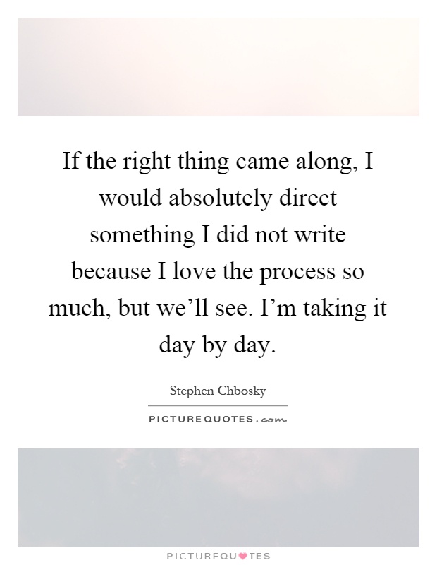 If the right thing came along, I would absolutely direct something I did not write because I love the process so much, but we'll see. I'm taking it day by day Picture Quote #1