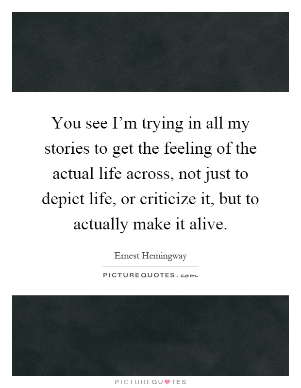 You see I'm trying in all my stories to get the feeling of the actual life across, not just to depict life, or criticize it, but to actually make it alive Picture Quote #1
