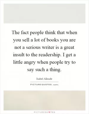 The fact people think that when you sell a lot of books you are not a serious writer is a great insult to the readership. I get a little angry when people try to say such a thing Picture Quote #1