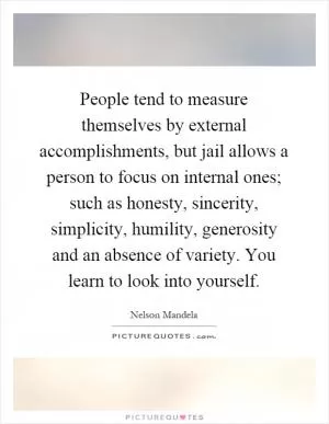 People tend to measure themselves by external accomplishments, but jail allows a person to focus on internal ones; such as honesty, sincerity, simplicity, humility, generosity and an absence of variety. You learn to look into yourself Picture Quote #1