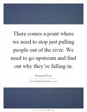 There comes a point where we need to stop just pulling people out of the river. We need to go upstream and find out why they’re falling in Picture Quote #1