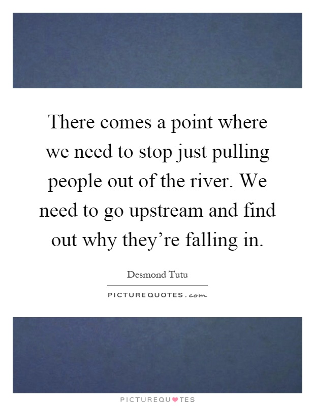 There comes a point where we need to stop just pulling people out of the river. We need to go upstream and find out why they're falling in Picture Quote #1