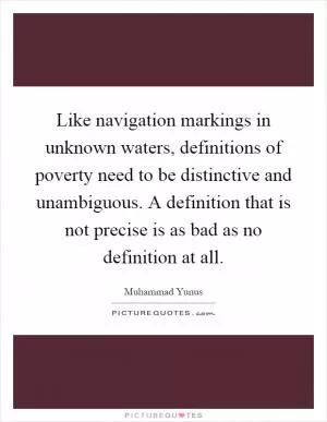 Like navigation markings in unknown waters, definitions of poverty need to be distinctive and unambiguous. A definition that is not precise is as bad as no definition at all Picture Quote #1