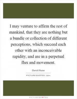 I may venture to affirm the rest of mankind, that they are nothing but a bundle or collection of different perceptions, which succeed each other with an inconceivable rapidity, and are in a perpetual flux and movement Picture Quote #1