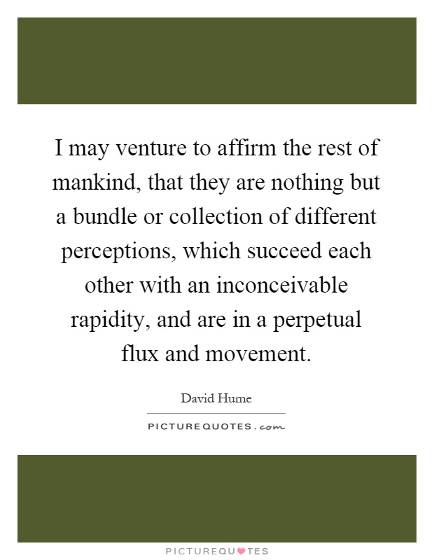 I may venture to affirm the rest of mankind, that they are nothing but a bundle or collection of different perceptions, which succeed each other with an inconceivable rapidity, and are in a perpetual flux and movement Picture Quote #1
