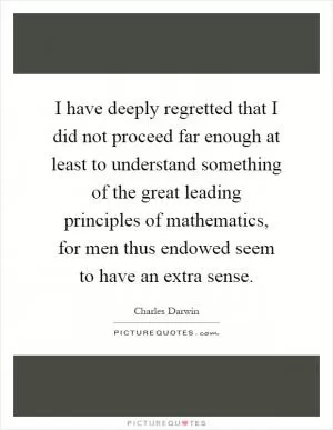 I have deeply regretted that I did not proceed far enough at least to understand something of the great leading principles of mathematics, for men thus endowed seem to have an extra sense Picture Quote #1