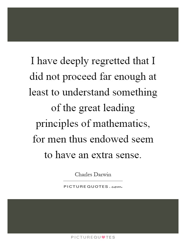 I have deeply regretted that I did not proceed far enough at least to understand something of the great leading principles of mathematics, for men thus endowed seem to have an extra sense Picture Quote #1