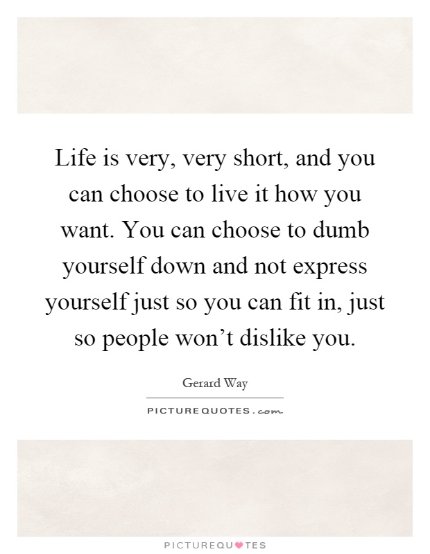 Life is very, very short, and you can choose to live it how you want. You can choose to dumb yourself down and not express yourself just so you can fit in, just so people won't dislike you Picture Quote #1