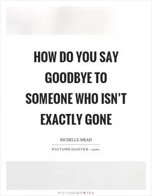 How do you say goodbye to someone who isn’t exactly gone Picture Quote #1