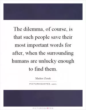 The dilemma, of course, is that such people save their most important words for after, when the surrounding humans are unlucky enough to find them Picture Quote #1
