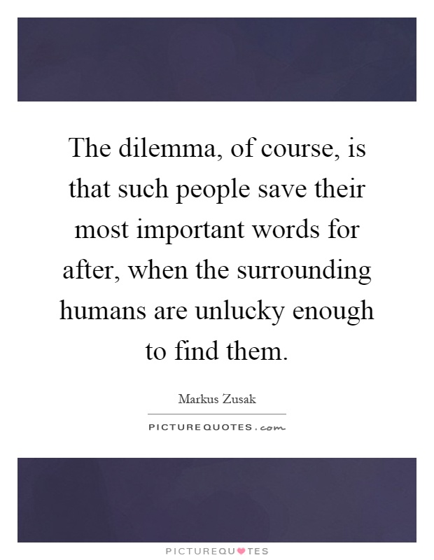 The dilemma, of course, is that such people save their most important words for after, when the surrounding humans are unlucky enough to find them Picture Quote #1