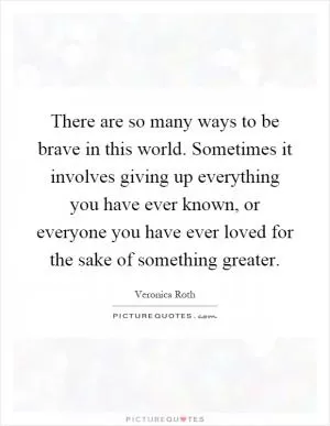 There are so many ways to be brave in this world. Sometimes it involves giving up everything you have ever known, or everyone you have ever loved for the sake of something greater Picture Quote #1
