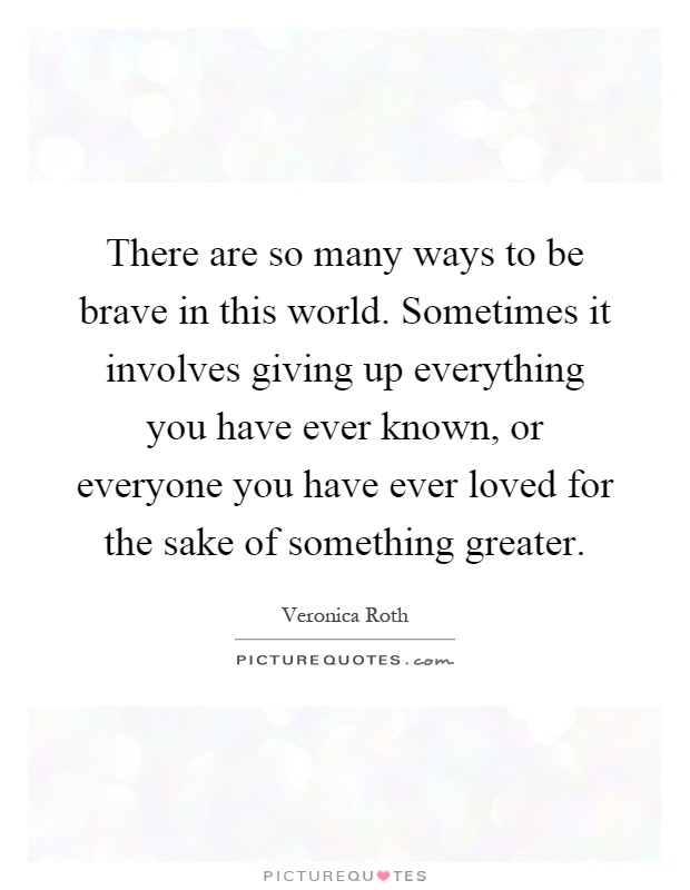 There are so many ways to be brave in this world. Sometimes it involves giving up everything you have ever known, or everyone you have ever loved for the sake of something greater Picture Quote #1