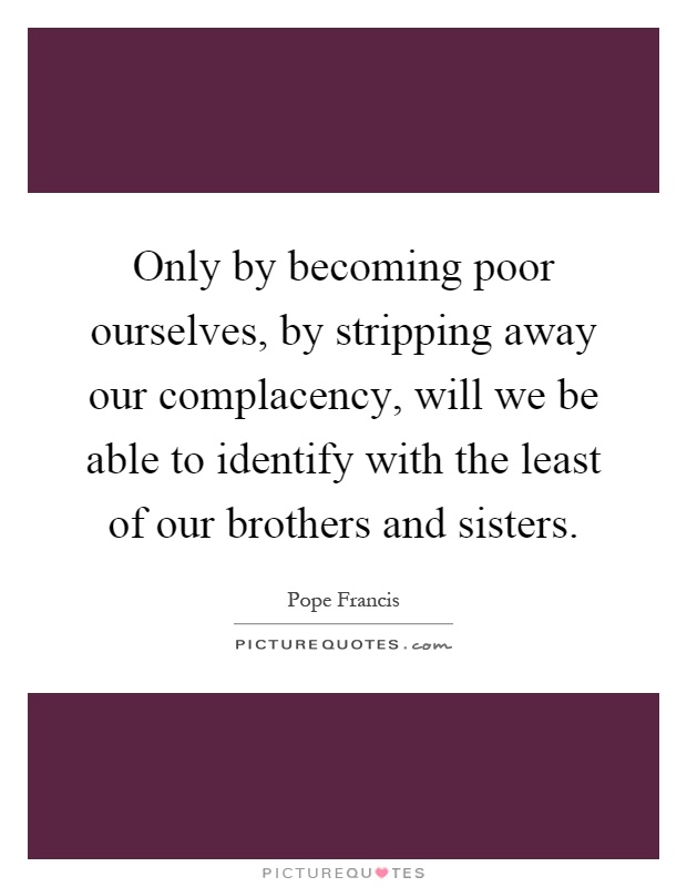 Only by becoming poor ourselves, by stripping away our complacency, will we be able to identify with the least of our brothers and sisters Picture Quote #1