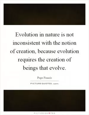 Evolution in nature is not inconsistent with the notion of creation, because evolution requires the creation of beings that evolve Picture Quote #1