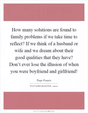 How many solutions are found to family problems if we take time to reflect? If we think of a husband or wife and we dream about their good qualities that they have? Don’t ever lose the illusion of when you were boyfriend and girlfriend! Picture Quote #1
