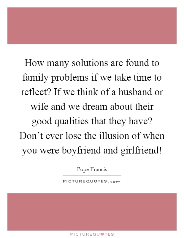 How many solutions are found to family problems if we take time to reflect? If we think of a husband or wife and we dream about their good qualities that they have? Don't ever lose the illusion of when you were boyfriend and girlfriend! Picture Quote #1