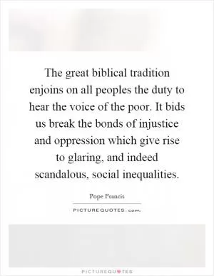 The great biblical tradition enjoins on all peoples the duty to hear the voice of the poor. It bids us break the bonds of injustice and oppression which give rise to glaring, and indeed scandalous, social inequalities Picture Quote #1