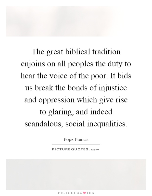 The great biblical tradition enjoins on all peoples the duty to hear the voice of the poor. It bids us break the bonds of injustice and oppression which give rise to glaring, and indeed scandalous, social inequalities Picture Quote #1