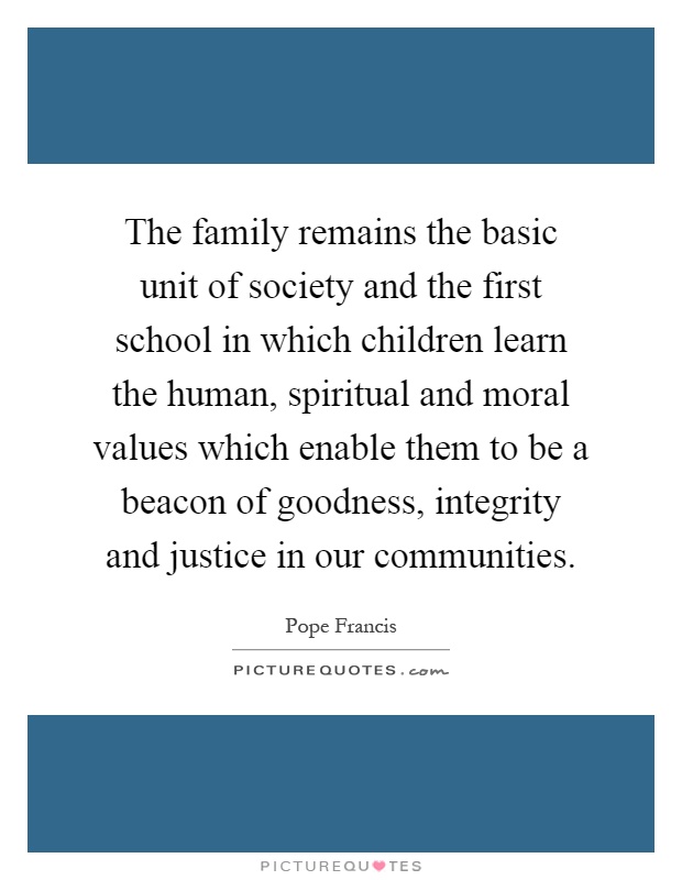 The family remains the basic unit of society and the first school in which children learn the human, spiritual and moral values which enable them to be a beacon of goodness, integrity and justice in our communities Picture Quote #1
