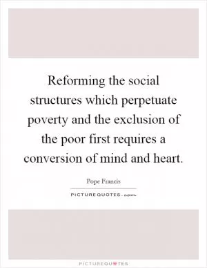 Reforming the social structures which perpetuate poverty and the exclusion of the poor first requires a conversion of mind and heart Picture Quote #1