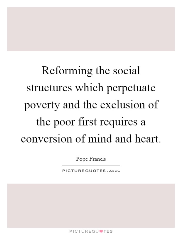 Reforming the social structures which perpetuate poverty and the exclusion of the poor first requires a conversion of mind and heart Picture Quote #1