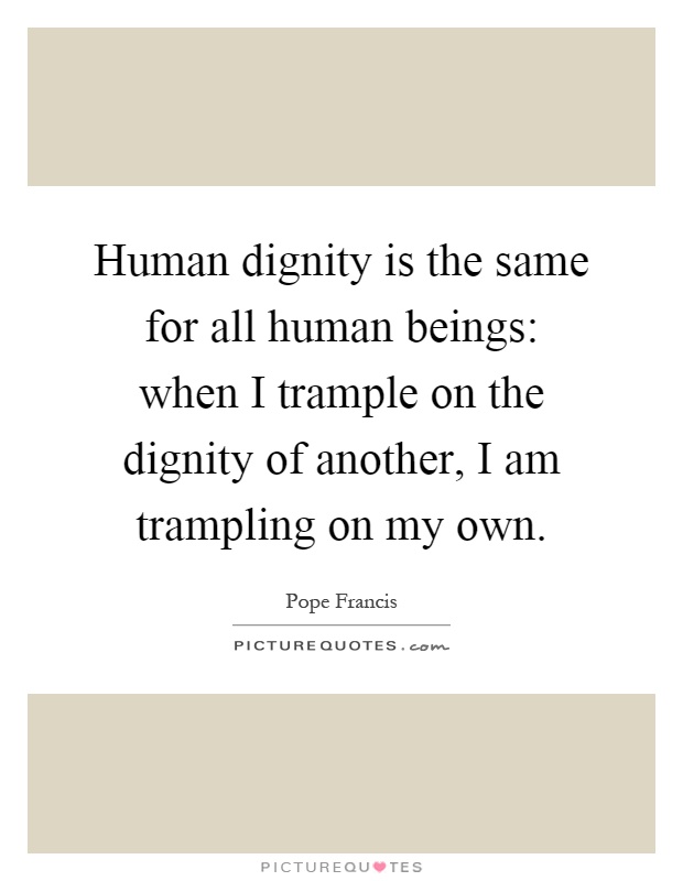 Human dignity is the same for all human beings: when I trample on the dignity of another, I am trampling on my own Picture Quote #1