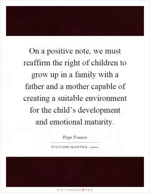 On a positive note, we must reaffirm the right of children to grow up in a family with a father and a mother capable of creating a suitable environment for the child’s development and emotional maturity Picture Quote #1
