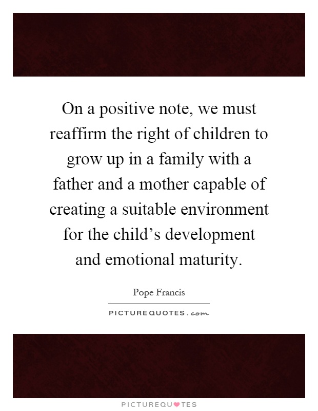 On a positive note, we must reaffirm the right of children to grow up in a family with a father and a mother capable of creating a suitable environment for the child's development and emotional maturity Picture Quote #1