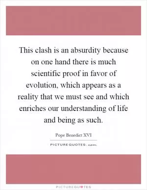 This clash is an absurdity because on one hand there is much scientific proof in favor of evolution, which appears as a reality that we must see and which enriches our understanding of life and being as such Picture Quote #1