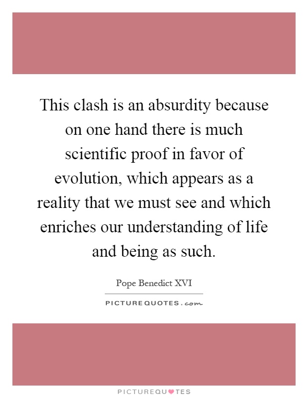 This clash is an absurdity because on one hand there is much scientific proof in favor of evolution, which appears as a reality that we must see and which enriches our understanding of life and being as such Picture Quote #1
