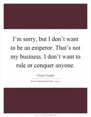 I’m sorry, but I don’t want to be an emperor. That’s not my business. I don’t want to rule or conquer anyone Picture Quote #1