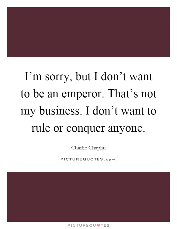 I'm sorry, but I don't want to be an emperor. That's not my business. I don't want to rule or conquer anyone Picture Quote #1