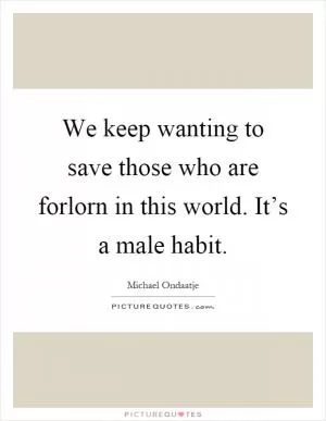 We keep wanting to save those who are forlorn in this world. It’s a male habit Picture Quote #1