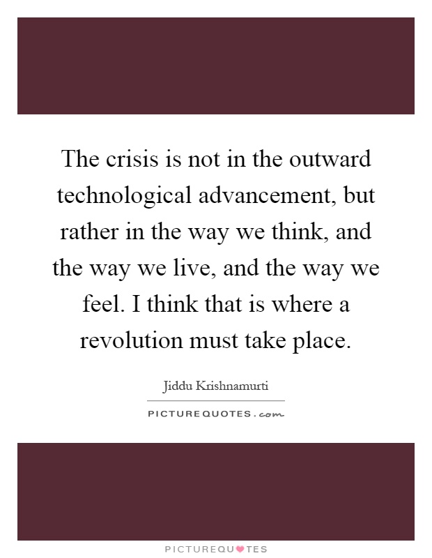 The crisis is not in the outward technological advancement, but rather in the way we think, and the way we live, and the way we feel. I think that is where a revolution must take place Picture Quote #1