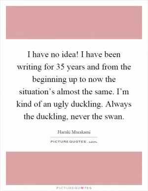 I have no idea! I have been writing for 35 years and from the beginning up to now the situation’s almost the same. I’m kind of an ugly duckling. Always the duckling, never the swan Picture Quote #1