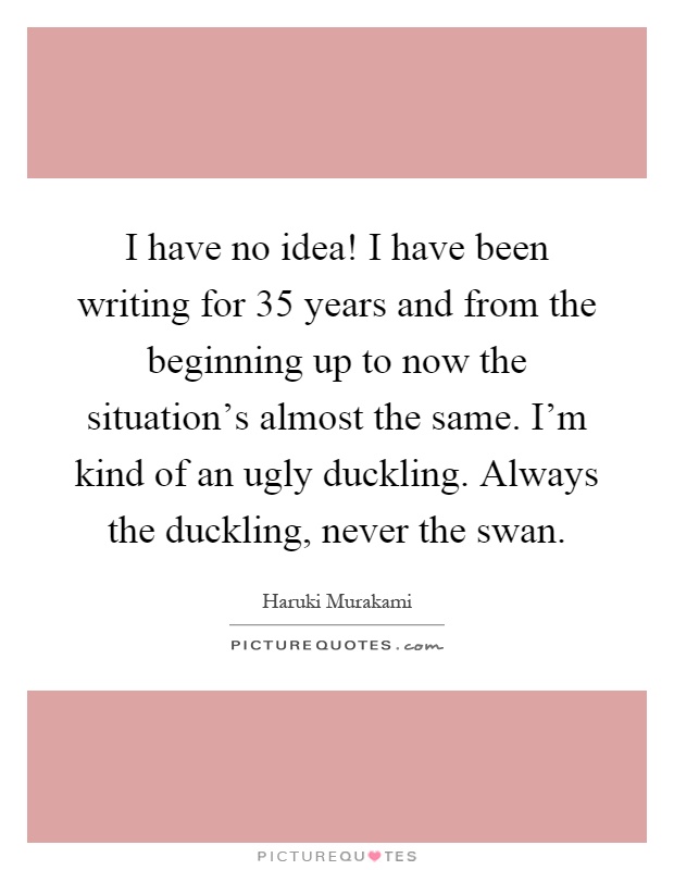 I have no idea! I have been writing for 35 years and from the beginning up to now the situation's almost the same. I'm kind of an ugly duckling. Always the duckling, never the swan Picture Quote #1