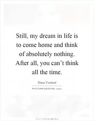 Still, my dream in life is to come home and think of absolutely nothing. After all, you can’t think all the time Picture Quote #1