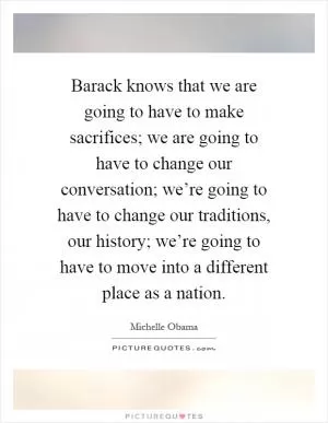 Barack knows that we are going to have to make sacrifices; we are going to have to change our conversation; we’re going to have to change our traditions, our history; we’re going to have to move into a different place as a nation Picture Quote #1
