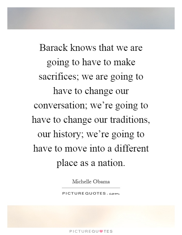 Barack knows that we are going to have to make sacrifices; we are going to have to change our conversation; we're going to have to change our traditions, our history; we're going to have to move into a different place as a nation Picture Quote #1