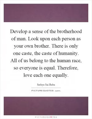 Develop a sense of the brotherhood of man. Look upon each person as your own brother. There is only one caste, the caste of humanity. All of us belong to the human race, so everyone is equal. Therefore, love each one equally Picture Quote #1