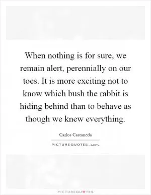 When nothing is for sure, we remain alert, perennially on our toes. It is more exciting not to know which bush the rabbit is hiding behind than to behave as though we knew everything Picture Quote #1