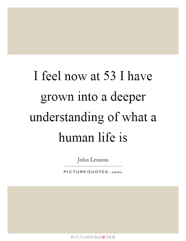I feel now at 53 I have grown into a deeper understanding of what a human life is Picture Quote #1